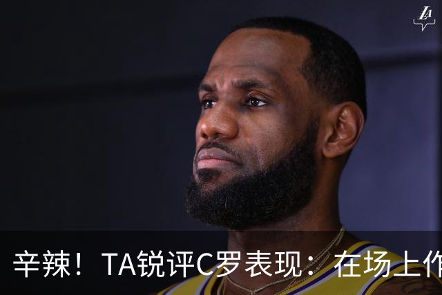 辛辣！TA锐评C罗表现：在场上作用像一缕烟；停赛缺席对球队更好